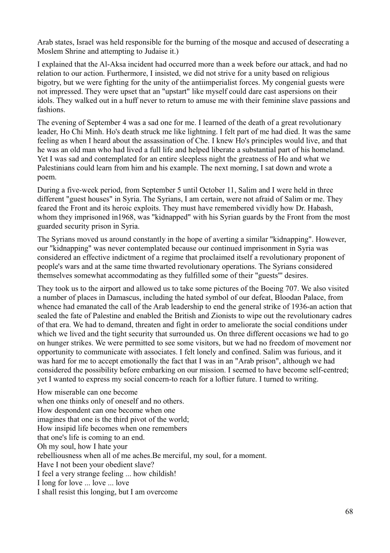 Arab states, Israel was held responsible for the burning of the mosque and accused of desecrating a
Moslem Shrine and attempting to Judaise it.)

explained that the Al-Aksa incident had occurred more than a week before our attack, and had no
relation to our action. Furthermore, | insisted, we did not strive for a unity based on religious
bigotry, but we were fighting for the unity of the antiimperialist forces. My congenial guests were
not impressed. They were upset that an “upstart” like myself could dare cast aspersions on their
idols. They walked out in a huff never to return to amuse me with their feminine slave passions and
fashions.

The evening of September 4 was a sad one for me. I learned of the death of a great revolutionary
leader, Ho Chi Minh, Ho's death struck me like lightning. I felt part of me had died. It was the same
feeling as when I heard about the assassination of Che. I knew Ho's principles would live, and that,
he was an old man who had lived a full life and helped liberate a substantial part of his homeland,
Yet I was sad and contemplated for an entire sleepless night the greatness of Ho and what we
Palestinians could leam from him and his example. The next morning, I sat down and wrote a
poem,

During a five-week period, from September 5 until October 11, Salim and I were held in three
different "guest houses" in Syria. The Syrians, I am certain, were not afraid of Salim or me. They
feared the Front and its heroic exploits. They must have remembered vividly how Dr. Habash,
whom they imprisoned in1968, was "kidnapped" with his Syrian guards by the Front from the most
guarded security prison in Syria,

 

The Syrians moved us around constantly in the hope of averting a similar "kidnapping". However,
our "kidnapping" was never contemplated because our continued imprisonment in Syria was
considered an effective indictment of a regime that proclaimed itself a revolutionary proponent of
people's wars and at the same time thwarted revolutionary operations. The Syrians considered
themselves somewhat accommodating as they fulfilled some of their "guests" desires.

    

 

They took us to the airport and allowed us to take some pictures of the Boeing 707. We also visited
a number of places in Damascus, including the hated symbol of our defeat, Bloodan Palace, from
whence had emanated the call of the Arab leadership to end the general strike of 1936-an action that
sealed the fate of Palestine and enabled the British and Zionists to wipe out the revolutionary cadres
of that era, We had to demand, threaten and fight in order to ameliorate the social conditions under
which we lived and the tight security that surrounded us. On three different occasions we had to go
on hunger strikes. We were permitted to see some visitors, but we had no freedom of movement nor
opportunity to communicate with associates. I felt lonely and confined. Salim was furious, and it
was hard for me to accept emotionally the fact that I was in an "Arab prison", although we had
considered the possibility before embarking on our mission. I seemed to have become self-centred;
yet I wanted to express my social concern-to reach for a loftier future. I turned to writing.

     

How miserable can one become

when one thinks only of oneself and no others.
How despondent can one become when one
imagines that one is the third pivot of the world;
How insipid life becomes when one remembers
that one's life is coming to an end.

Oh my soul, how I hate your

rebelliousness when all of me aches.Be merciful, my soul, for a moment.
Have I not been your obedient slave?

I feel a very strange feeling ... how childish!
long for love... love ... love

I shall resist this longing, but I am overcome

68
